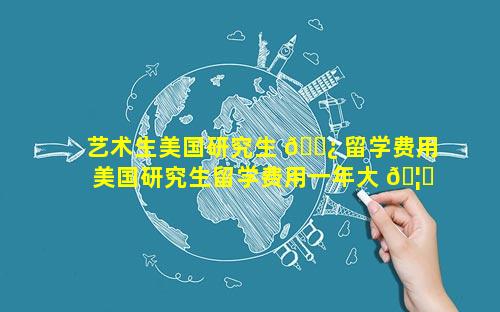 艺术生美国研究生 🌿 留学费用 美国研究生留学费用一年大 🦈 概多少人民币